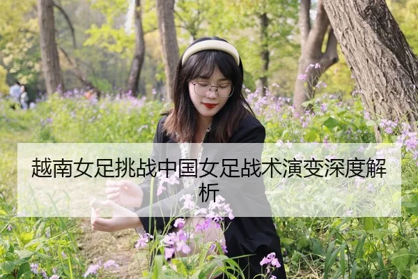 越南女足挑战中国女足战术演变深度解析